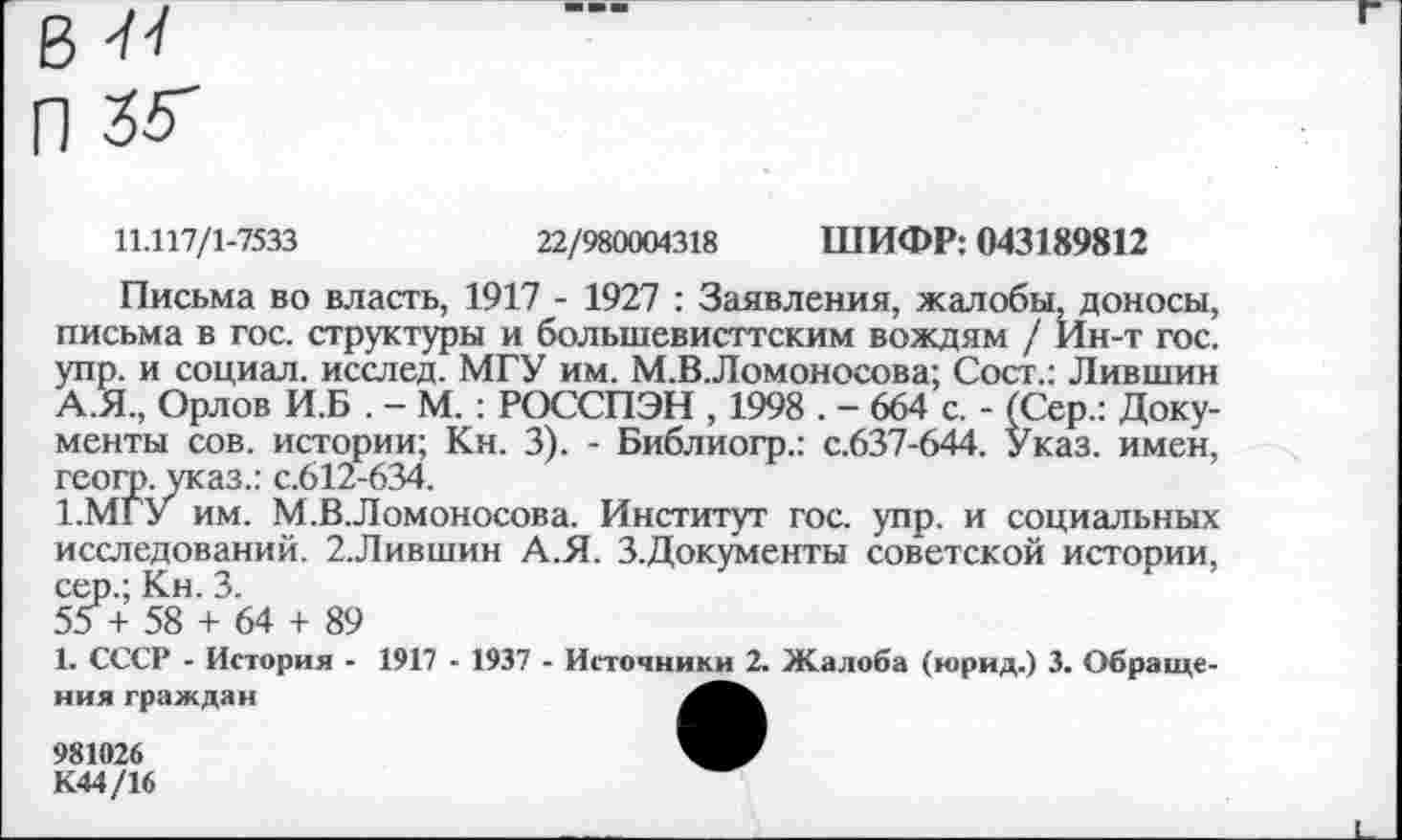 ﻿в
П 25"
11.117/1-7533	22/980004318 ШИФР: 043189812
Письма во власть, 1917 - 1927 : Заявления, жалобы, доносы, письма в гос. структуры и большевисттским вождям / Ин-т гос. упр. и социал, исслед. МГУ им. М.В.Ломоносова; Сост.: Лившин А.Я., Орлов И.Б . - М. : РОССПЭН , 1998 . - 664 с. - (Сер.: Документы сов. истории; Кн. 3). - Библиогр.: с.637-644. Указ, имен, геогр. указ.: с.612-634.
1.МГУ им. М.В.Ломоносова. Институт гос. упр. и социальных исследований. 2.Лившин А.Я. З.Документы советской истории, сер.; Кн. 3.
55 + 58 + 64 + 89
1. СССР - История - 1917 - 1937 - Источники 2. Жалоба (юрид.) 3. Обращения граждан
981026
К44/16